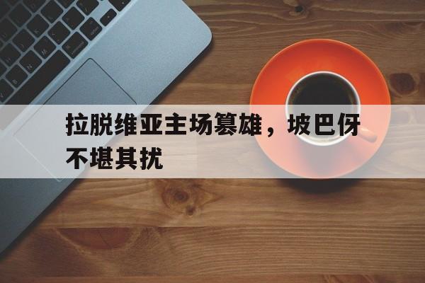 新时时彩-关于拉脱维亚主场篡雄，坡巴伢不堪其扰的信息