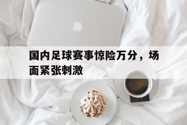 时时彩官网-关于国内足球赛事惊险万分，场面紧张刺激的信息