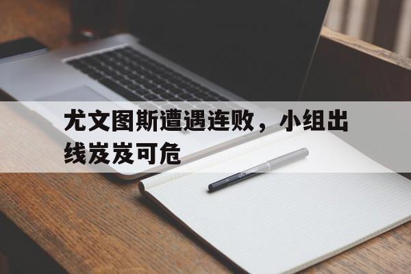 关于尤文图斯遭遇连败，小组出线岌岌可危的信息