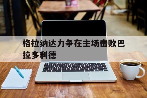 格拉纳达力争在主场击败巴拉多利德的简单介绍