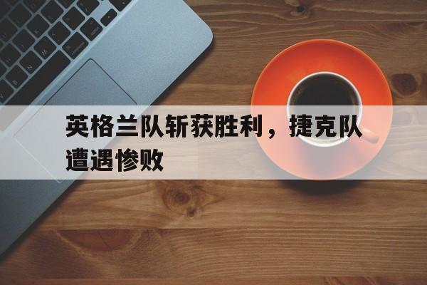 英格兰队斩获胜利，捷克队遭遇惨败(英格兰队斩获胜利,捷克队遭遇惨败是哪一集)